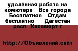 удалённая работа на комютере - Все города Бесплатное » Отдам бесплатно   . Дагестан респ.,Хасавюрт г.